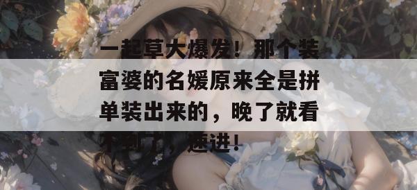 一起草大爆发！那个装富婆的名媛原来全是拼单装出来的，晚了就看不到了，速进！  第1张