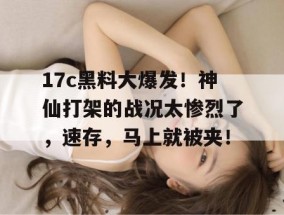 17c黑料大爆发！神仙打架的战况太惨烈了，速存，马上就被夹！