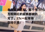 老司机快上车，那个千万粉网红的底裤都被扒光了，17c一起草带你吃个爽！