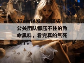 17c大爆发！连顶尖公关团队都压不住的致命黑料，看完真的气死我了。