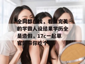 全网都在找，看似完美的学霸人设结果学历全是造假，17c一起草官网带你吃个爽！