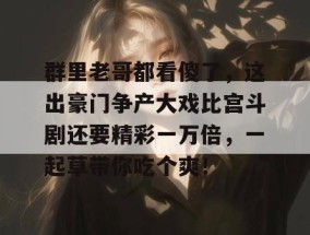 群里老哥都看傻了，这出豪门争产大戏比宫斗剧还要精彩一万倍，一起草带你吃个爽！