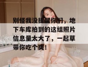 别怪我没提醒你们，地下车库拍到的这组照片信息量太大了，一起草带你吃个爽！
