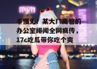 手慢无！某大厂高管的办公室绯闻全网疯传，17c吃瓜带你吃个爽！
