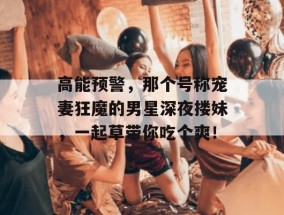 高能预警，那个号称宠妻狂魔的男星深夜搂妹，一起草带你吃个爽！