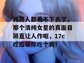 纯路人都看不下去了，那个清纯女星的真面目简直让人作呕，17c吃瓜带你吃个爽！