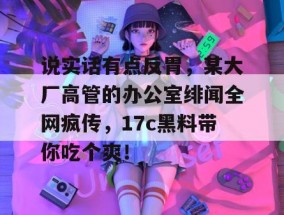 说实话有点反胃，某大厂高管的办公室绯闻全网疯传，17c黑料带你吃个爽！