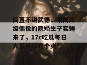 简直不讲武德，某国民级偶像的隐婚生子实锤来了，17c吃瓜每日大赛带你吃个爽！