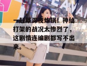 一起草深夜炸锅！神仙打架的战况太惨烈了，这剧情连编剧都写不出来。