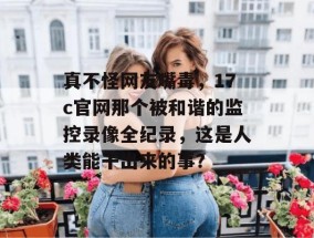 真不怪网友嘴毒，17c官网那个被和谐的监控录像全纪录，这是人类能干出来的事？