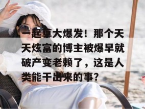 一起草大爆发！那个天天炫富的博主被爆早就破产变老赖了，这是人类能干出来的事？