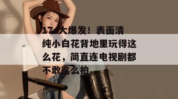 17c大爆发！表面清纯小白花背地里玩得这么花，简直连电视剧都不敢这么拍。