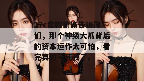 17c官网偷偷告诉你们，那个神级大瓜背后的资本运作太可怕，看完真的气死我了。
