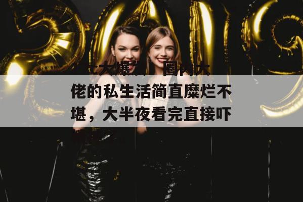 17c大爆发！圈内大佬的私生活简直糜烂不堪，大半夜看完直接吓精神了。