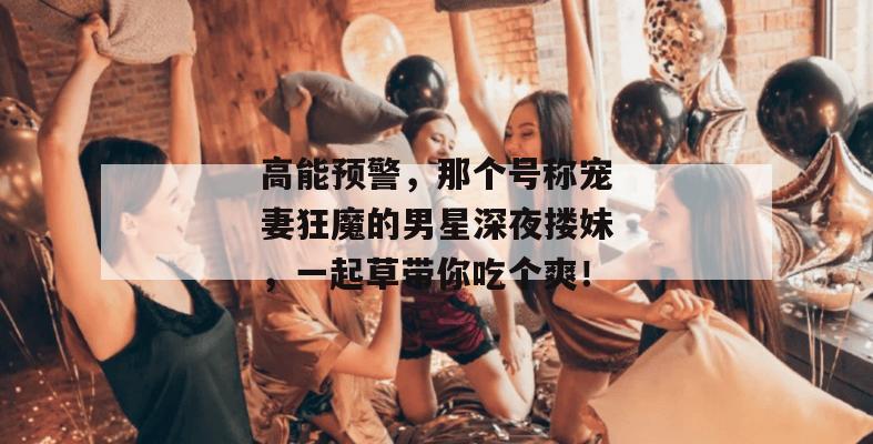 高能预警，那个号称宠妻狂魔的男星深夜搂妹，一起草带你吃个爽！