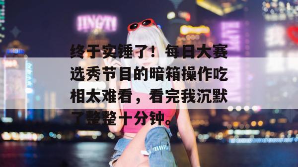 终于实锤了！每日大赛选秀节目的暗箱操作吃相太难看，看完我沉默了整整十分钟。  第1张