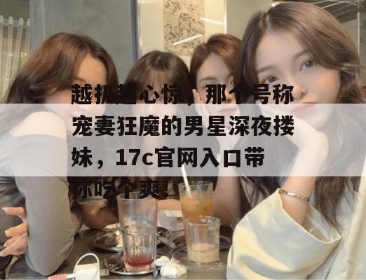 越扒越心惊，那个号称宠妻狂魔的男星深夜搂妹，17c官网入口带你吃个爽！  第1张