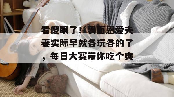 看傻眼了！表面恩爱夫妻实际早就各玩各的了，每日大赛带你吃个爽！  第1张