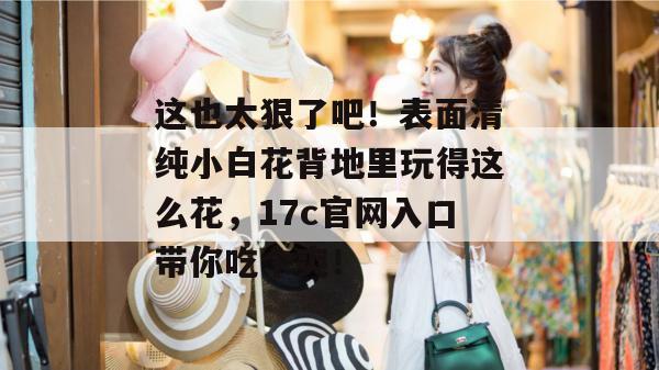 这也太狠了吧！表面清纯小白花背地里玩得这么花，17c官网入口带你吃个爽！  第1张