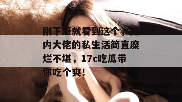 刚下班就看到这个，圈内大佬的私生活简直糜烂不堪，17c吃瓜带你吃个爽！  第1张